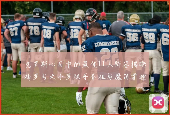 克罗斯心目中的最佳11人阵容揭晓梅罗与大小罗联手齐祖与魔笛掌控中场
