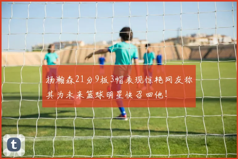 杨瀚森21分9板3帽表现惊艳网友称其为未来篮球明星快召回他！