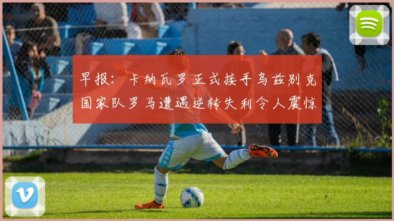 早报：卡纳瓦罗正式接手乌兹别克国家队罗马遭遇逆转失利令人震惊