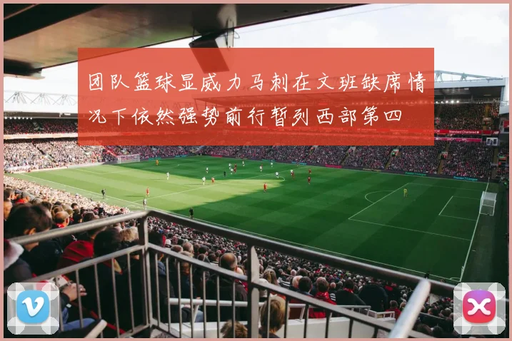 团队篮球显威力马刺在文班缺席情况下依然强势前行暂列西部第四