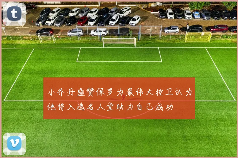 小乔丹盛赞保罗为最伟大控卫认为他将入选名人堂助力自己成功