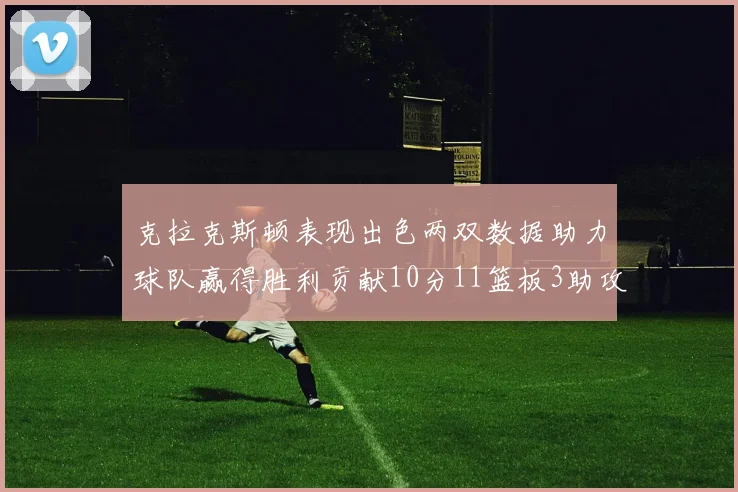 克拉克斯顿表现出色两双数据助力球队赢得胜利贡献10分11篮板3助攻2盖帽