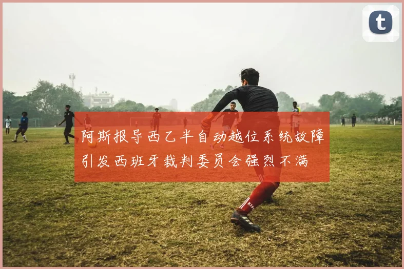 阿斯报导西乙半自动越位系统故障引发西班牙裁判委员会强烈不满