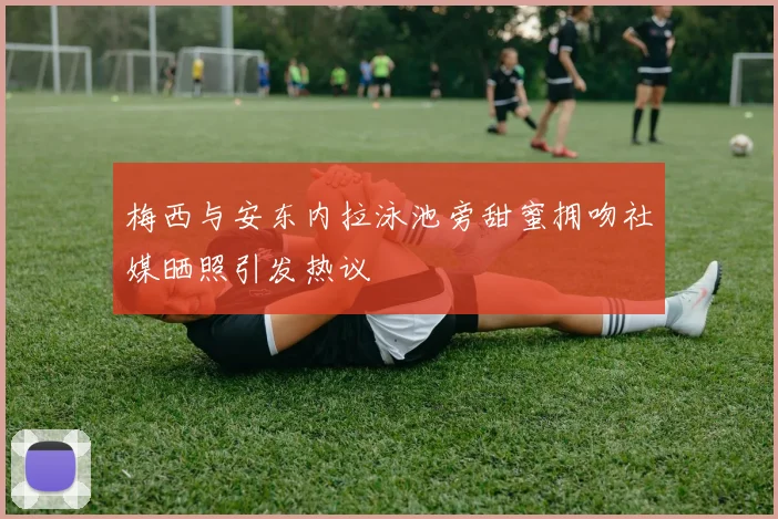 梅西与安东内拉泳池旁甜蜜拥吻社媒晒照引发热议
