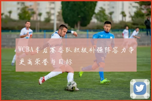 WCBA季后赛各队积极补强阵容力争更高荣誉与目标