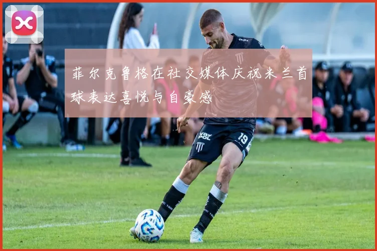 菲尔克鲁格在社交媒体庆祝米兰首球表达喜悦与自豪感