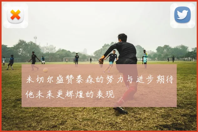 米切尔盛赞泰森的努力与进步期待他未来更辉煌的表现