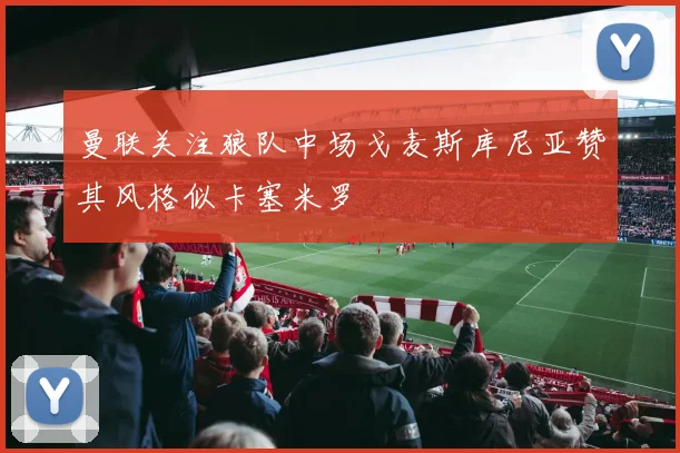 曼联关注狼队中场戈麦斯库尼亚赞其风格似卡塞米罗