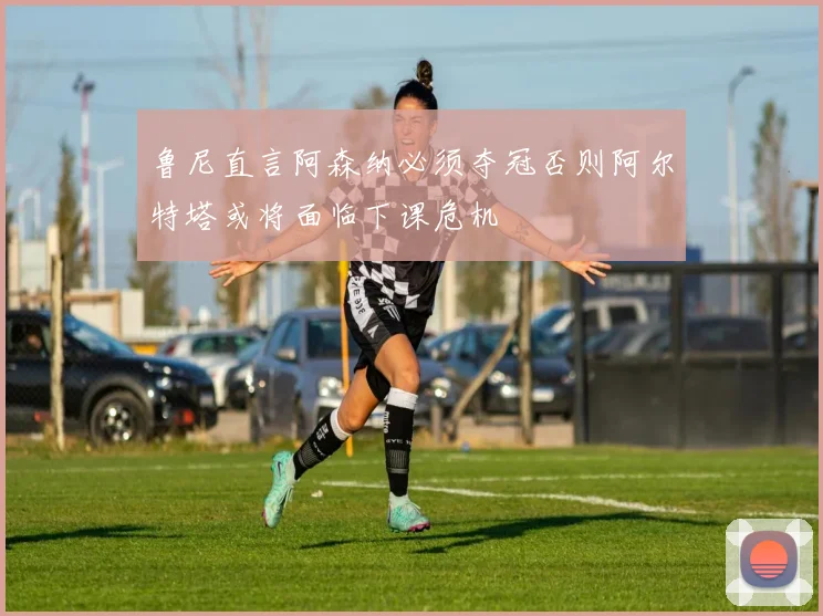 鲁尼直言阿森纳必须夺冠否则阿尔特塔或将面临下课危机