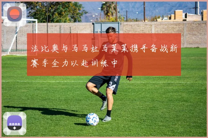 法比奥与马马杜马莱莱携手备战新赛季全力以赴训练中