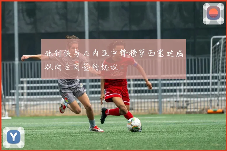 独行侠与几内亚中锋穆萨西塞达成双向合同签约协议