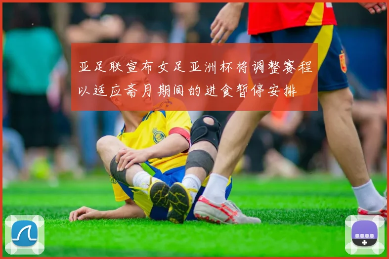 亚足联宣布女足亚洲杯将调整赛程以适应斋月期间的进食暂停安排