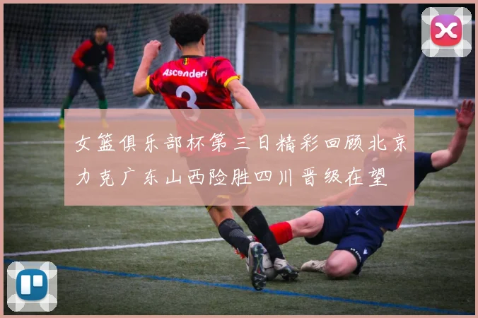 女篮俱乐部杯第三日精彩回顾北京力克广东山西险胜四川晋级在望