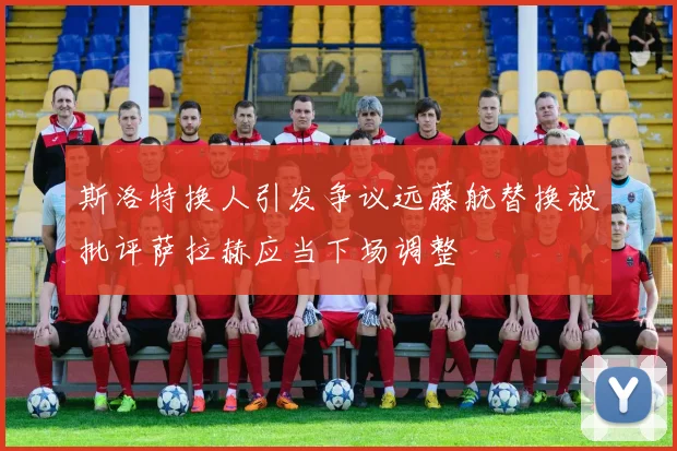 斯洛特换人引发争议远藤航替换被批评萨拉赫应当下场调整