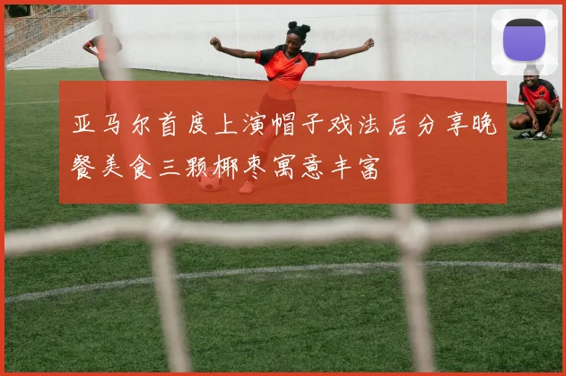 亚马尔首度上演帽子戏法后分享晚餐美食三颗椰枣寓意丰富