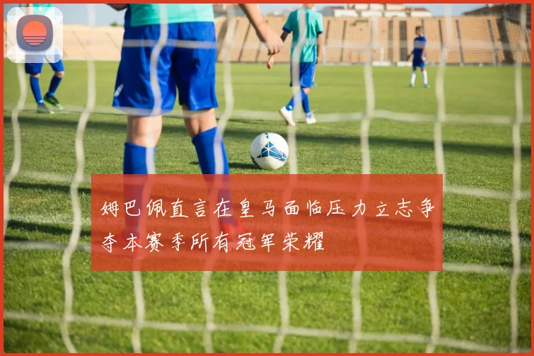 姆巴佩直言在皇马面临压力立志争夺本赛季所有冠军荣耀