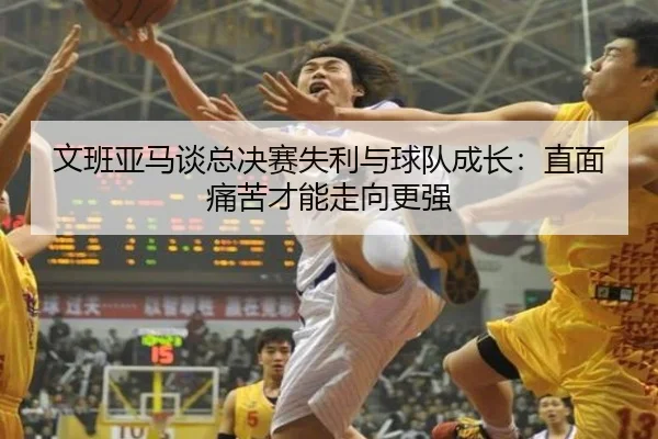 文班亚马谈总决赛失利与球队成长:直面痛苦才能走向更强